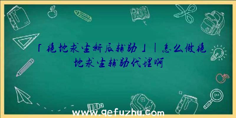 「绝地求生新辰辅助」|怎么做绝地求生辅助代理啊